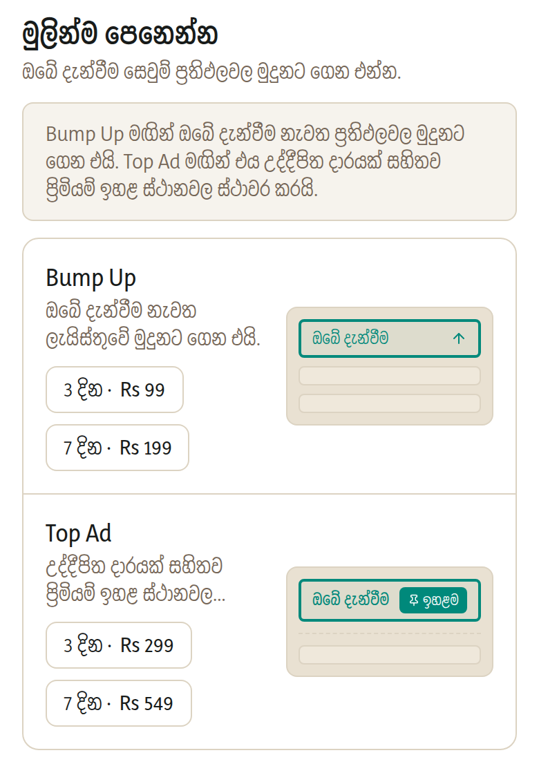 මුලින්ම පෙනෙන්න. Bump Up මගින් ඔබ දැන් පළ කළාක් මෙන් ඔබේ දැන්වීම නැවත ලැයිස්තුවේ මුදුනට ගෙන එයි — එය ලාභම ප්රවර්ධනය වන අතර බොහෝ විකුණන්නන්ට අවශ්ය වන්නේ එයයි. Top Ad මගින් සම්පූර්ණ කාලය සඳහාම ඔබේ දැන්වීම සාමාන්ය ප්රතිඵලවලට ඉහළින් ස්ථාවර කර, උද්දීපිත දාරයක් ලබා දෙයි.